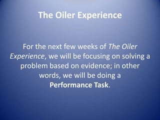 The Oiler Experience Performance TaskSession Eight: Given a CLA problem to solve and some articles to readSession Nine: Learn how to access and analyze sources that will help solve your CLA problemSession Ten: You will work collaboratively to analyze your sources and prepare a response to the problemSession Eleven: You will share your response with your classmates.