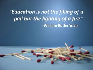 “Education is not the filling of a pail but the lighting of a fire.”				-William Butler Yeats