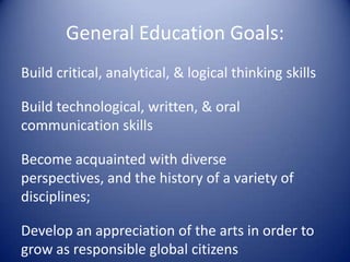 General Education Goals:Build critical, analytical, & logical thinking skillsBuild technological, written, & oral communication skillsBecome acquainted with diverse perspectives, and the history of a variety of disciplines;Develop an appreciation of the arts in order to grow as responsible global citizens