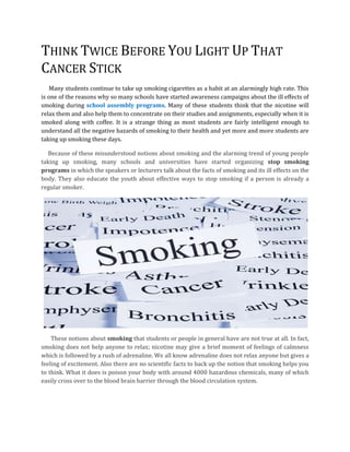 THINK TWICE BEFORE YOU LIGHT UP THAT
CANCER STICK
    Many students continue to take up smoking cigarettes as a habit at an alarmingly high rate. This
is one of the reasons why so many schools have started awareness campaigns about the ill effects of
smoking during school assembly programs. Many of these students think that the nicotine will
relax them and also help them to concentrate on their studies and assignments, especially when it is
smoked along with coffee. It is a strange thing as most students are fairly intelligent enough to
understand all the negative hazards of smoking to their health and yet more and more students are
taking up smoking these days.

  Because of these misunderstood notions about smoking and the alarming trend of young people
taking up smoking, many schools and universities have started organizing stop smoking
programs in which the speakers or lecturers talk about the facts of smoking and its ill effects on the
body. They also educate the youth about effective ways to stop smoking if a person is already a
regular smoker.




    These notions about smoking that students or people in general have are not true at all. In fact,
smoking does not help anyone to relax; nicotine may give a brief moment of feelings of calmness
which is followed by a rush of adrenaline. We all know adrenaline does not relax anyone but gives a
feeling of excitement. Also there are no scientific facts to back up the notion that smoking helps you
to think. What it does is poison your body with around 4000 hazardous chemicals, many of which
easily cross over to the blood brain barrier through the blood circulation system.
 