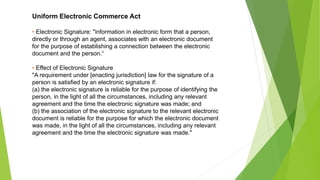 Uniform Electronic Commerce Act
• Electronic Signature: "information in electronic form that a person,
directly or through an agent, associates with an electronic document
for the purpose of establishing a connection between the electronic
document and the person.“
• Effect of Electronic Signature
"A requirement under [enacting jurisdiction] law for the signature of a
person is satisfied by an electronic signature if:
(a) the electronic signature is reliable for the purpose of identifying the
person, in the light of all the circumstances, including any relevant
agreement and the time the electronic signature was made; and
(b) the association of the electronic signature to the relevant electronic
document is reliable for the purpose for which the electronic document
was made, in the light of all the circumstances, including any relevant
agreement and the time the electronic signature was made."
 