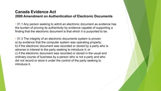 Canada Evidence Act
2000 Amendment on Authentication of Electronic Documents
• 31.1 Any person seeking to admit an electronic document as evidence has
the burden of proving its authenticity by evidence capable of supporting a
finding that the electronic document is that which it is purported to be.
• 31.3 The integrity of an electronic documents system is proven:
a) by evidence that the computer system was operating properly;
b) if the electronic document was recorded or stored by a party who is
adverse in interest to the party seeking to introduce it; or
c) if the electronic document was recorded or stored in the usual and
ordinary course of business by a person who is not a party and who
did not record or store it under the control of the party seeking to
introduce it.
 