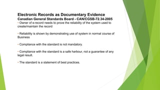 Electronic Records as Documentary Evidence
Canadian General Standards Board - CAN/CGSB-72.34-2005
• Owner of e-record needs to prove the reliability of the system used to
create/maintain the record
• Reliability is shown by demonstrating use of system in normal course of
Business
• Compliance with the standard is not mandatory.
• Compliance with the standard is a safe harbour, not a guarantee of any
legal result.
• The standard is a statement of best practices.
 