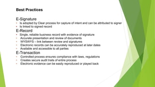 Best Practices
E-Signature
• Is adopted by Clear process for capture of intent and can be attributed to signer
• Is linked to signed record
E-Record
• Single, reliable business record with evidence of signature
• Accurate presentation and review of documents
• WYSWYS – link between review and signatures
• Electronic records can be accurately reproduced at later dates
• Available and accessible to all parties
E-Transaction
• Controlled process ensures compliance with laws, regulations
• Creates secure audit trails of entire process
• Electronic evidence can be easily reproduced or played back
 