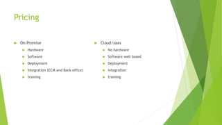 Pricing
 On Premise
 Hardware
 Software
 Deployment
 Integration (ECM and Back office)
 training
 Cloud/saas
 No hardware
 Software web based
 Deployment
 Integration
 training
 