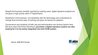 Despite the business benefits reported by existing users, digital signature projects are
not given a high priority within IT departments.
Elsewhere in the business, non-familiarity with the technology and a reluctance to
change time-honored ways of working are given as barriers to adoption.
Convenience and simplicity of both use and administration are obvious factors here.
We have seen that those intending to purchase a digital signature system are also
looking for it to be easily integrated into their ECM system.
Source: AIIM 2013 Survey
 