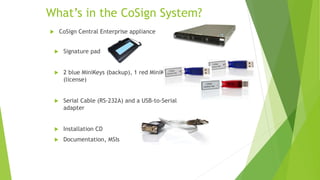 What’s in the CoSign System?
 Signature pad
 2 blue MiniKeys (backup), 1 red MiniKey
(license)
 Serial Cable (RS-232A) and a USB-to-Serial
adapter
 Installation CD
 Documentation, MSIs
 CoSign Central Enterprise appliance
 