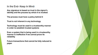 Any signature is based on trust in the signor's
identity and the process by which it is invoked
The process must have a policy behind it
Trust is not inherent in any technology
Technology must be used in a trustworthy manner
in order to establish trusted systems
Even a system that is being used in a trustworthy
manner is ineffective if we cannot prove its
reliability
Future transactions that cannot be fully reduced to
paper
In the End- Keep In Mind!
 