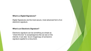 What is a Digital Signatures?
Digital Signatures are the most secure, most advanced form of an
electronic signature.
What is an Electronic Signature?
Electronic signature can be something as simple as
“check this box” to accept/approve like we see on the
internet, it can also be an image/copy of someone’s
signature applied to a document.
 