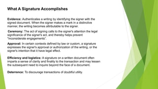 Evidence: Authenticates a writing by identifying the signer with the
signed document. When the signer makes a mark in a distinctive
manner, the writing becomes attributable to the signer.
Ceremony: The act of signing calls to the signer's attention the legal
significance of the signer's act, and thereby helps prevent
"inconsiderate engagements”.
Approval: In certain contexts defined by law or custom, a signature
expresses the signer's approval or authorization of the writing, or the
signer's intention that it have legal effect.
Efficiency and logistics: A signature on a written document often
imparts a sense of clarity and finality to the transaction and may lessen
the subsequent need to inquire beyond the face of a document.
Deterrence: To discourage transactions of doubtful utility.
What A Signature Accomplishes
 
