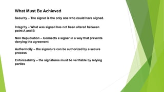 Security – The signer is the only one who could have signed
Integrity – What was signed has not been altered between
point A and B
Non Repudiation – Connects a signer in a way that prevents
denying the agreement
Authenticity – the signature can be authorized by a secure
process
Enforceability – the signatures must be verifiable by relying
parties
What Must Be Achieved
 