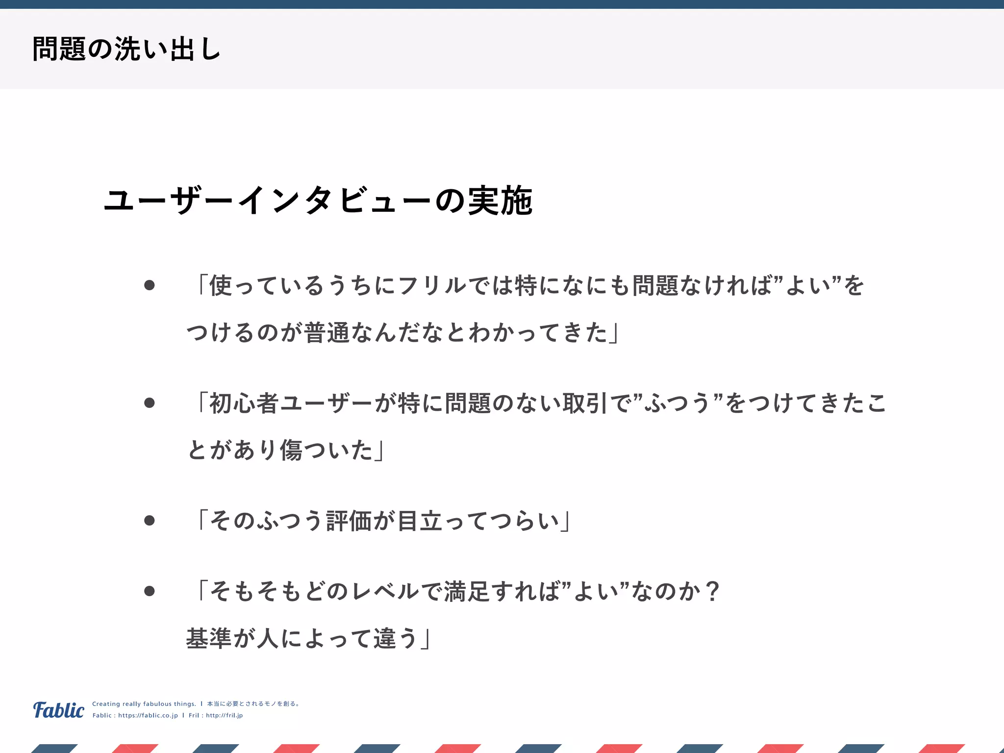問題の洗い出し
ユーザーインタビューの実施
• 「使っているうちにフリルでは特になにも問題なければ よい を 
つけるのが普通なんだなとわかってきた」
• 「初心者ユーザーが特に問題のない取引で ふつう をつけてきたこ
とがあり傷ついた」
• 「そのふつう評価が目立ってつらい」
• 「そもそもどのレベルで満足すれば よい なのか？ 
基準が人によって違う」
 