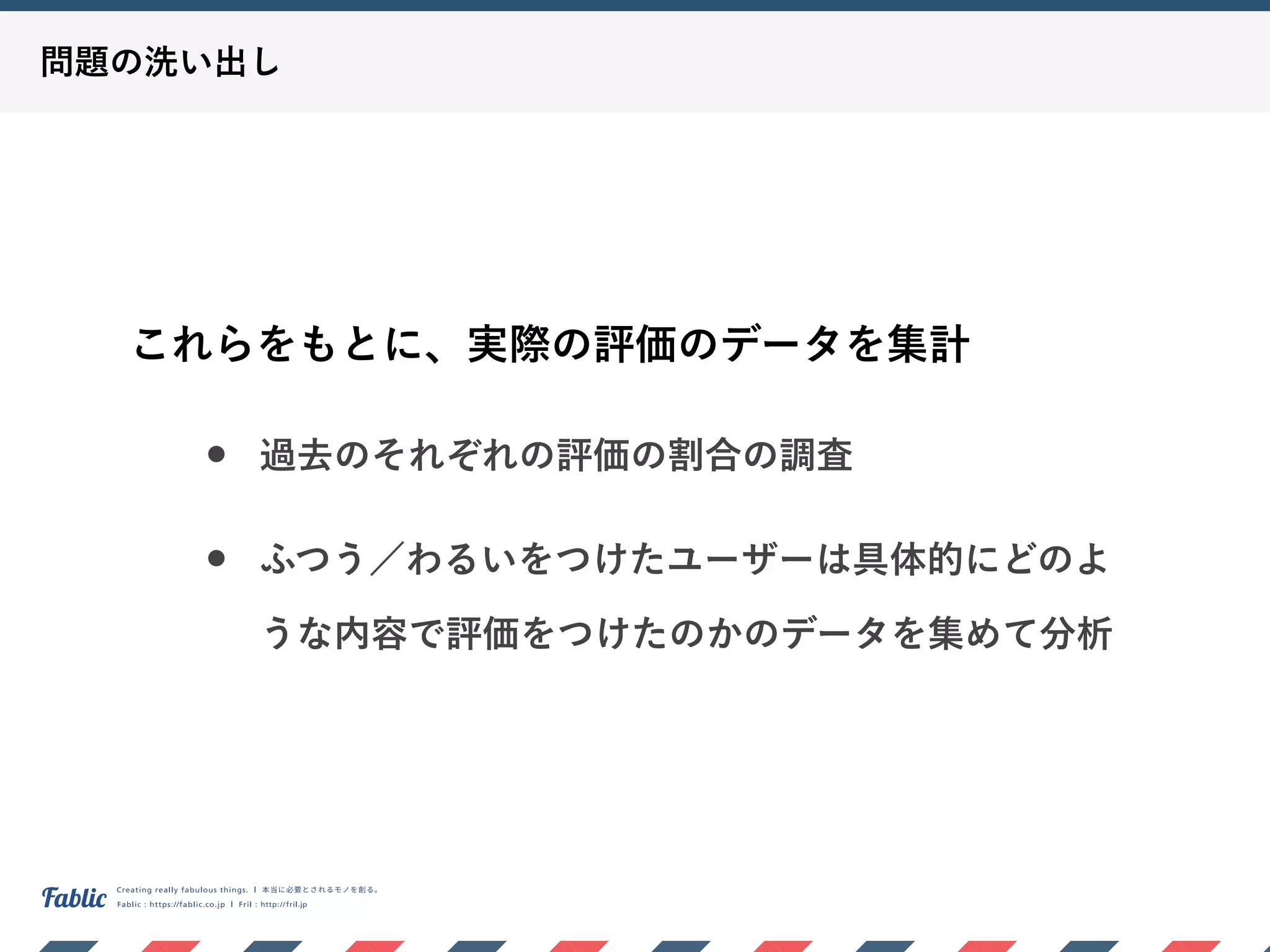 問題の洗い出し
これらをもとに、実際の評価のデータを集計
• 過去のそれぞれの評価の割合の調査
• ふつう／わるいをつけたユーザーは具体的にどのよ
うな内容で評価をつけたのかのデータを集めて分析
 