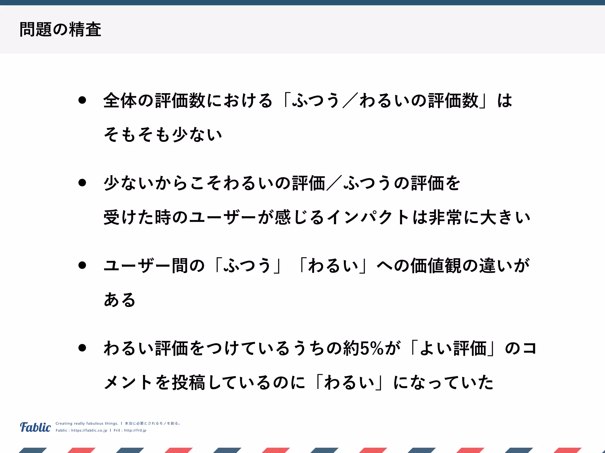 問題の精査
• 全体の評価数における「ふつう／わるいの評価数」は 
そもそも少ない
• 少ないからこそわるいの評価／ふつうの評価を 
受けた時のユーザーが感じるインパクトは非常に大きい
• ユーザー間の「ふつう」「わるい」への価値観の違いが
ある
• わるい評価をつけているうちの約5%が「よい評価」のコ
メントを投稿しているのに「わるい」になっていた
 
