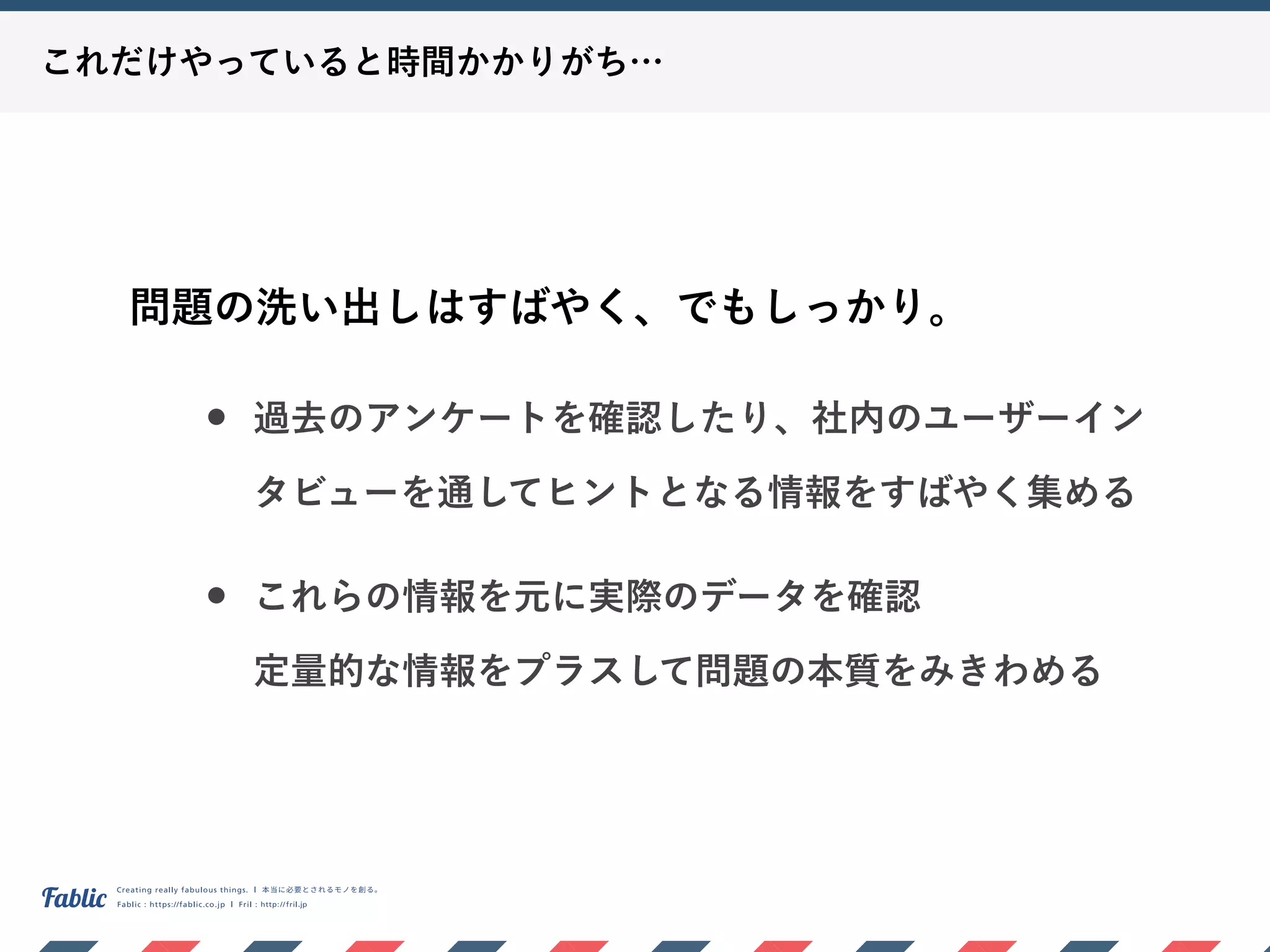 これだけやっていると時間かかりがち…
問題の洗い出しはすばやく、でもしっかり。
• 過去のアンケートを確認したり、社内のユーザーイン
タビューを通してヒントとなる情報をすばやく集める
• これらの情報を元に実際のデータを確認 
定量的な情報をプラスして問題の本質をみきわめる
 