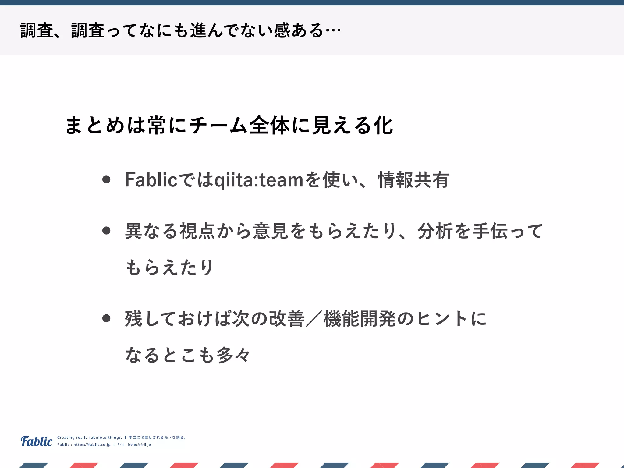 調査、調査ってなにも進んでない感ある…
まとめは常にチーム全体に見える化
• Fablicではqiita:teamを使い、情報共有
• 異なる視点から意見をもらえたり、分析を手伝って
もらえたり
• 残しておけば次の改善／機能開発のヒントに 
なるとこも多々
 