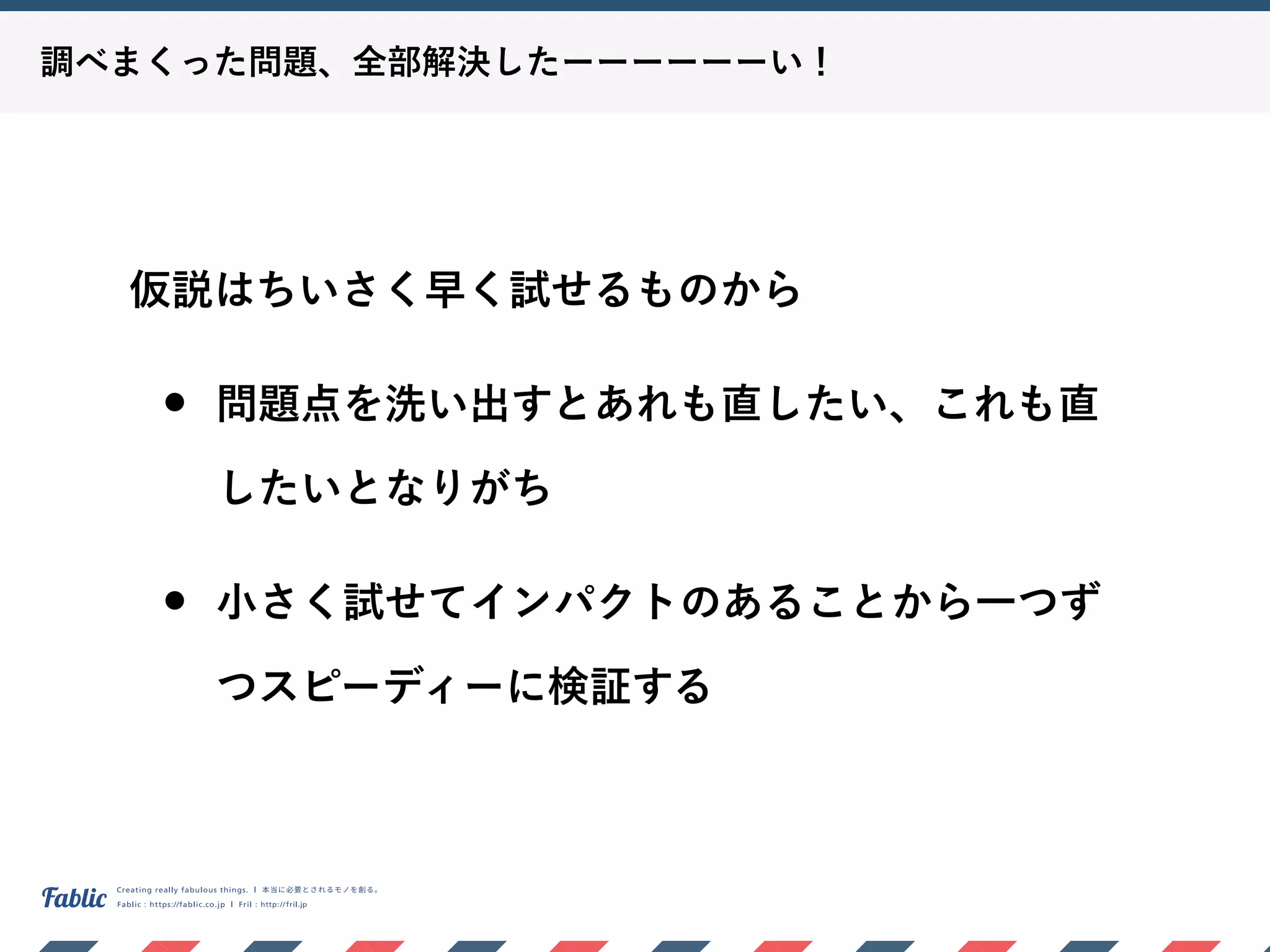 調べまくった問題、全部解決したーーーーーーい！
仮説はちいさく早く試せるものから
• 問題点を洗い出すとあれも直したい、これも直
したいとなりがち
• 小さく試せてインパクトのあることから一つず
つスピーディーに検証する
 