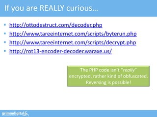 If you are REALLY curious…
   http://ottodestruct.com/decoder.php
   http://www.tareeinternet.com/scripts/byterun.php
   http://www.tareeinternet.com/scripts/decrypt.php
   http://rot13-encoder-decoder.waraxe.us/


                               The PHP code isn’t “really”
                          encrypted, rather kind of obfuscated.
                                 Reversing is possible!
 