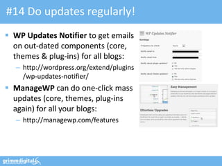 #14 Do updates regularly!
 WP Updates Notifier to get emails
  on out-dated components (core,
  themes & plug-ins) for all blogs:
   – http://wordpress.org/extend/plugins
     /wp-updates-notifier/
 ManageWP can do one-click mass
  updates (core, themes, plug-ins
  again) for all your blogs:
   – http://managewp.com/features
 