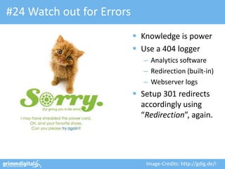 #24 Watch out for Errors
                            Knowledge is power
                            Use a 404 logger
                              – Analytics software
                              – Redirection (built-in)
                              – Webserver logs
                            Setup 301 redirects
                             accordingly using
                             “Redirection”, again.




                              Image-Credits: http://gdig.de/i
 