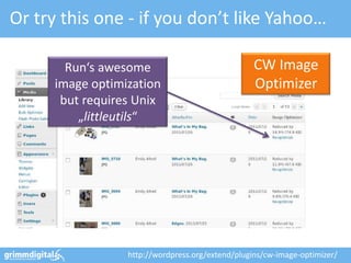 Or try this one - if you don’t like Yahoo…

       Run‘s awesome                              CW Image
     image optimization                           Optimizer
      but requires Unix
         „littleutils“




                 http://wordpress.org/extend/plugins/cw-image-optimizer/
 