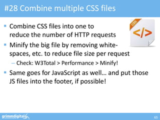 #28 Combine multiple CSS files
 Combine CSS files into one to
  reduce the number of HTTP requests
 Minify the big file by removing white-
  spaces, etc. to reduce file size per request
  – Check: W3Total > Performance > Minify!
 Same goes for JavaScript as well… and put those
  JS files into the footer, if possible!



                                                    65
 