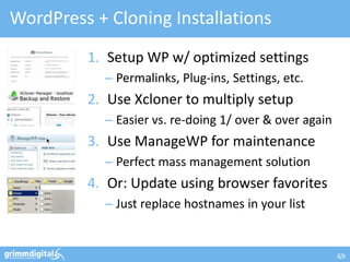 WordPress + Cloning Installations
         1. Setup WP w/ optimized settings
            – Permalinks, Plug-ins, Settings, etc.
         2. Use Xcloner to multiply setup
            – Easier vs. re-doing 1/ over & over again
         3. Use ManageWP for maintenance
            – Perfect mass management solution
         4. Or: Update using browser favorites
            – Just replace hostnames in your list


                                                         69
 