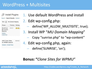 WordPress + Multisites
         1. Use default WordPress and install
         2. Edit wp-config.php:
           – define('WP_ALLOW_MULTISITE', true);
         3. Install WP “MU Domain Mapping”
           – Copy “sunrise.php” to “wp-content”
         4. Edit wp-config.php, again:
           – define('SUNRISE', 'on');


         Bonus: “Clone Sites for WPMU“
                      http://codex.wordpress.org/Create_A_Network
 