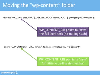 Moving the “wp-content” folder

define('WP_CONTENT_DIR', $_SERVER['DOCUMENT_ROOT'].'/blog/my-wp-content');



                             WP_CONTENT_DIR points to “new”
                             the full local path (no trailing slash)


define('WP_CONTENT_URL', 'http://domain.com/blog/my-wp-content');



                             WP_CONTENT_URL points to “new”
                              full URI (no trailing slash either)
 