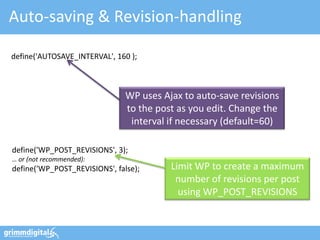 Auto-saving & Revision-handling

define('AUTOSAVE_INTERVAL', 160 );



                               WP uses Ajax to auto-save revisions
                               to the post as you edit. Change the
                                interval if necessary (default=60)

define('WP_POST_REVISIONS', 3);
… or (not recommended):
define('WP_POST_REVISIONS', false);      Limit WP to create a maximum
                                          number of revisions per post
                                           using WP_POST_REVISIONS
 