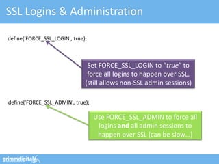 SSL Logins & Administration

define('FORCE_SSL_LOGIN', true);



                                Set FORCE_SSL_LOGIN to “true” to
                                force all logins to happen over SSL.
                               (still allows non-SSL admin sessions)

define('FORCE_SSL_ADMIN', true);

                                   Use FORCE_SSL_ADMIN to force all
                                    logins and all admin sessions to
                                    happen over SSL (can be slow…)
 