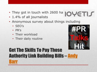 • They got in touch with 2600 hacks
• 1.4% of all journalists
• Anonymous survey about things including
 •   SEO’s
 •   PR’s
 •   Their workload
 •   Their daily routine



Get The Skills To Pay Those
Authority Link Building Bills – Andy
Barr
 