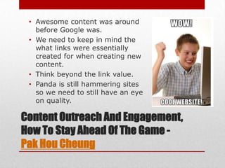• Awesome content was around
   before Google was.
 • We need to keep in mind the
   what links were essentially
   created for when creating new
   content.
 • Think beyond the link value.
 • Panda is still hammering sites
   so we need to still have an eye
   on quality.

Content Outreach And Engagement,
How To Stay Ahead Of The Game -
Pak Hou Cheung
 
