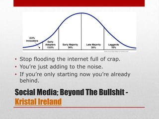 • Stop flooding the internet full of crap.
• You’re just adding to the noise.
• If you’re only starting now you’re already
  behind.

Social Media; Beyond The Bullshit -
Kristal Ireland
 