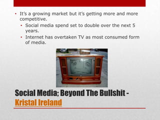 • It’s a growing market but it’s getting more and more
  competitive.
  • Social media spend set to double over the next 5
     years.
  • Internet has overtaken TV as most consumed form
     of media.




Social Media; Beyond The Bullshit -
Kristal Ireland
 