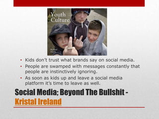 • Kids don’t trust what brands say on social media.
 • People are swamped with messages constantly that
   people are instinctively ignoring.
 • As soon as kids up and leave a social media
   platform it’s time to leave as well.

Social Media; Beyond The Bullshit -
Kristal Ireland
 