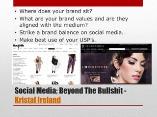 • Where does your brand sit?
• What are your brand values and are they
  aligned with the medium?
• Strike a brand balance on social media.
• Make best use of your USP’s.




Social Media; Beyond The Bullshit -
Kristal Ireland
 