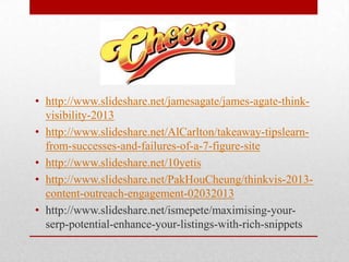 • http://www.slideshare.net/jamesagate/james-agate-think-
  visibility-2013
• http://www.slideshare.net/AlCarlton/takeaway-tipslearn-
  from-successes-and-failures-of-a-7-figure-site
• http://www.slideshare.net/10yetis
• http://www.slideshare.net/PakHouCheung/thinkvis-2013-
  content-outreach-engagement-02032013
• http://www.slideshare.net/ismepete/maximising-your-
  serp-potential-enhance-your-listings-with-rich-snippets
 