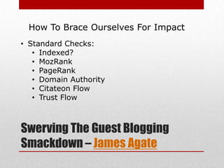 How To Brace Ourselves For Impact
• Standard Checks:
   • Indexed?
   • MozRank
   • PageRank
   • Domain Authority
   • Citateon Flow
   • Trust Flow



Swerving The Guest Blogging
Smackdown – James Agate
 