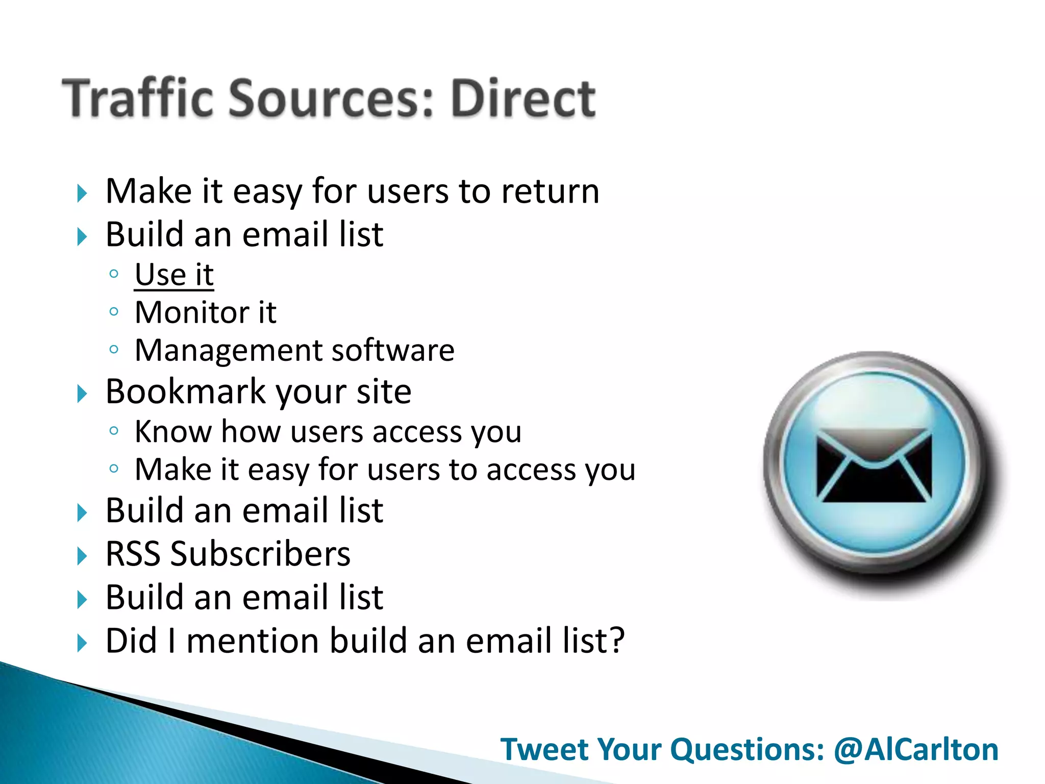    Make it easy for users to return
   Build an email list
    ◦ Use it
    ◦ Monitor it
    ◦ Management software
   Bookmark your site
    ◦ Know how users access you
    ◦ Make it easy for users to access you
   Build an email list
   RSS Subscribers
   Build an email list
   Did I mention build an email list?

                                Tweet Your Questions: @AlCarlton
 