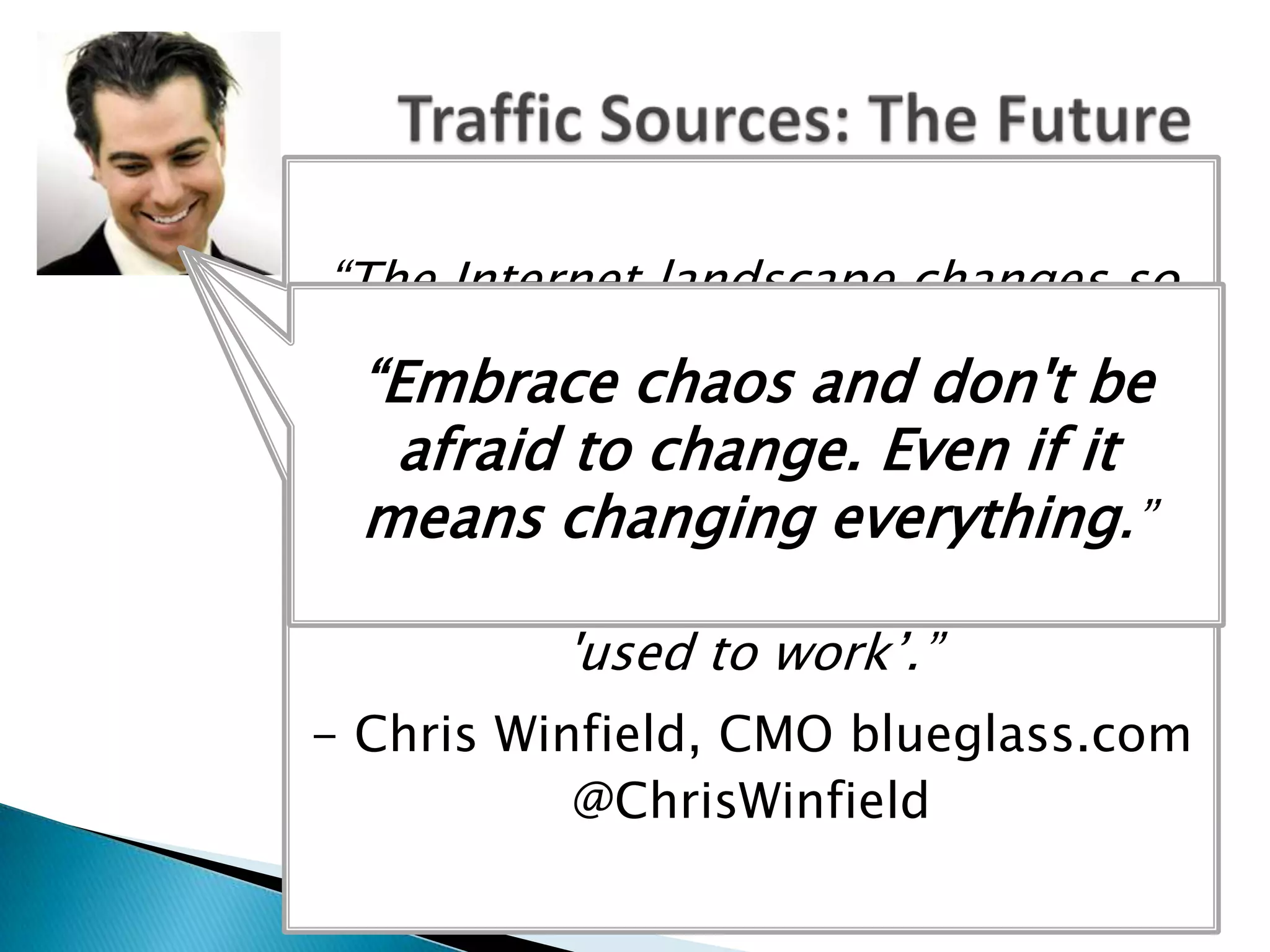 “The Internet landscape changes so
  quickly now that it's like there are
 25 Internet years to and don't be
   “Embrace chaos 1 normal year.
A lot can and will happen in thatit
     afraid to change. Even if time
   means changing everything.”
 and you can't afford to rest on your
         laurels or things that
            'used to work’.”
- Chris Winfield, CMO blueglass.com
           @ChrisWinfield
 