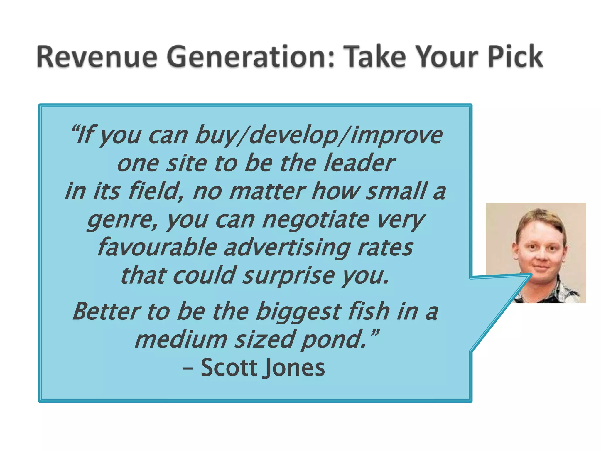 “If you can buy/develop/improve
       one site to be the leader
in its field, no matter how small a
   genre, you can negotiate very
     favourable advertising rates
       that could surprise you.
 Better to be the biggest fish in a
        medium sized pond.”
          – Scott Jones
 