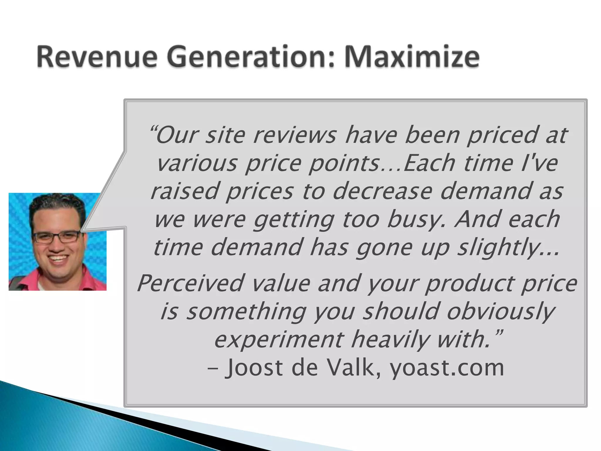 “Our site reviews have been priced at
  various price points…Each time I've
 raised prices to decrease demand as
  we were getting too busy. And each
  time demand has gone up slightly...
Perceived value and your product price
   is something you should obviously
        experiment heavily with.”
      - Joost de Valk, yoast.com
 