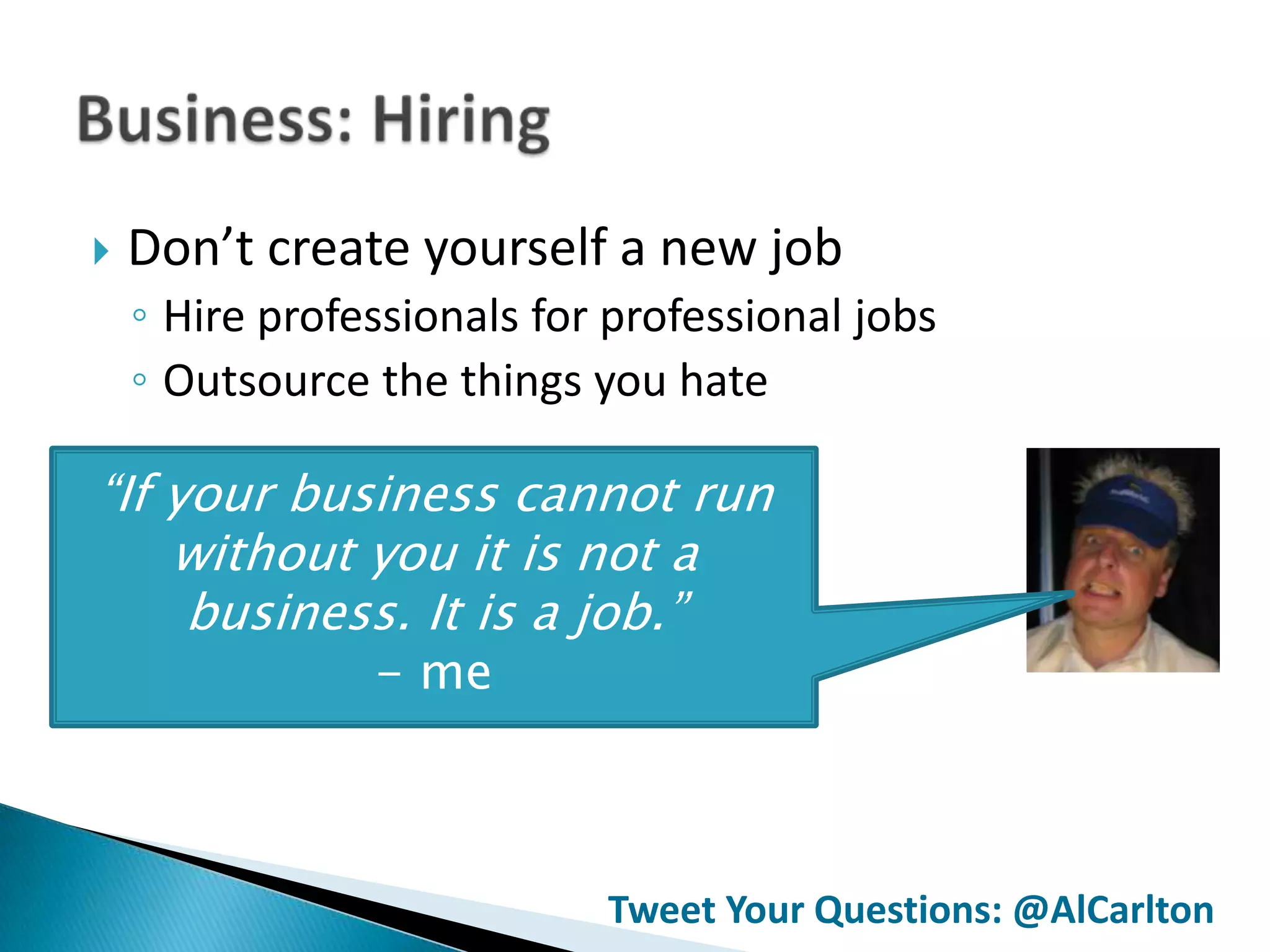   Don’t create yourself a new job
    ◦ Hire professionals for professional jobs
    ◦ Outsource the things you hate

“If your business cannot run
    without you it is not a
     business. It is a job.”
                - me



                            Tweet Your Questions: @AlCarlton
 