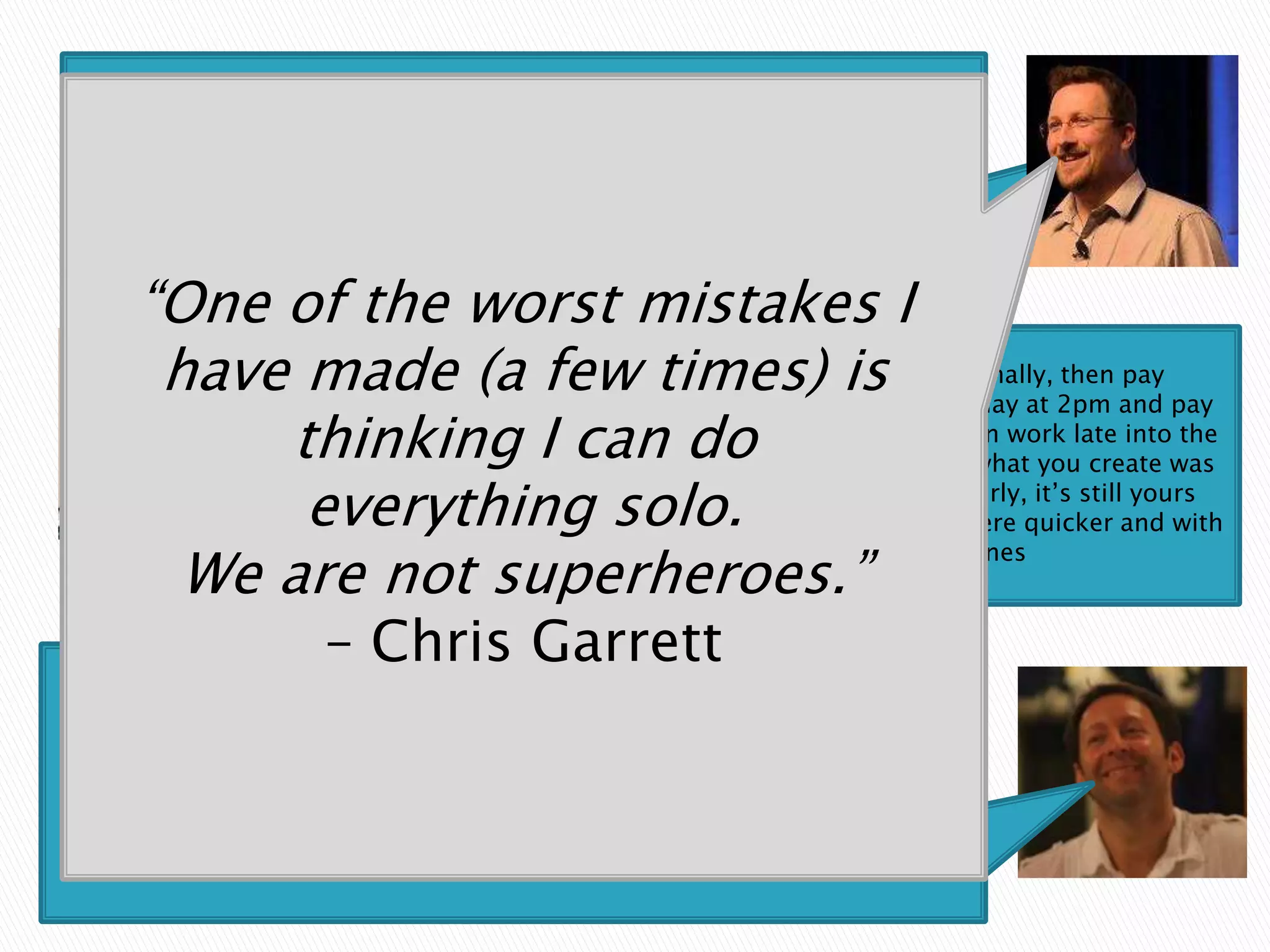 One of the worst mistakes I have made (a few
   times) is thinking I can do everything solo. We are
             not superheroes. – Chris Garrett


        “One of the worst mistakes I
         have madeneed somethingit,times) is it that day at 2pm and pay
                    If you (a few skilled and can’t do personally, then pay
                someone, don’t half arse     better to finish work
             thinking to create the next finished product than work late intowas
               someone skilled
                                 I canbetter morning to realise what you create the
                night drunk and wake up
                                          a
                                               do
              everything andthe way, you may justitget there quicker and with
                 dross ….and then go
                                        solo. to do properly, it’s still yours
               even if you get help along
                                            pay someone


          We are not superheroes.”
                                better results if you get help. – Scott Jones



                           – Chris Garrett
 “One that I wish I knew/applied when I started out is to take the time to figure out the
core activities that you as a founder are best at and equally important enjoy doing…You
can potentially get very good at all of them and think it is a good thing but in reality it is
         a big mistake. The sooner you focus on your key areas of expertise and
  hire/outsource/partner with others to do everything else the better your chances of
                                          success.
                        -Toren Ajk, President TAC Marketing Group
 