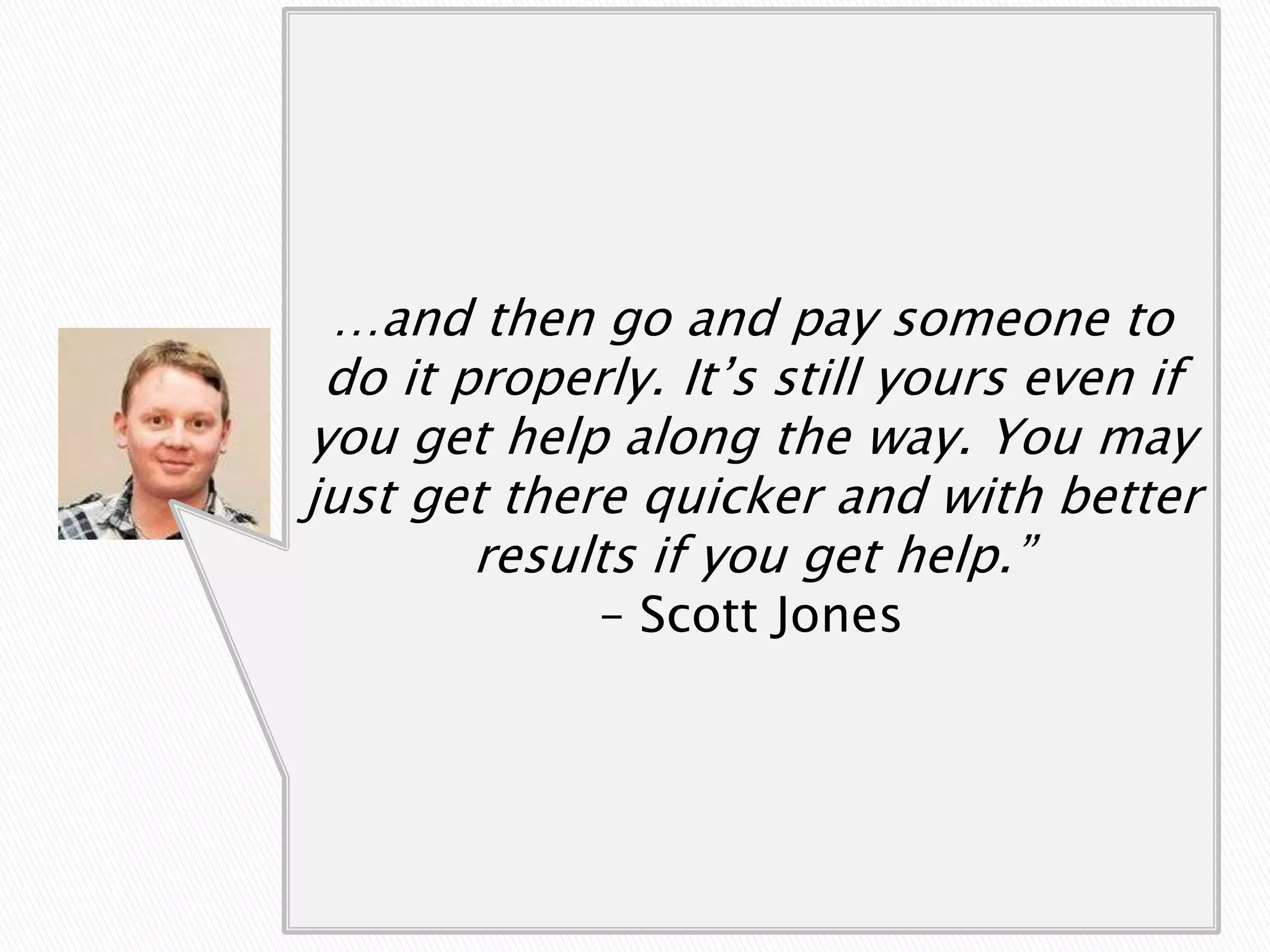 “If you need something skilled and
     can’t do it personally, then pay
 …and then godon’tpay someone to
       someone, and half arse it.
 do it properly. It’s still yours even if
you get help along the way. You 2pm
Better to finish work that day at may
just get there quicker and to create a
 and pay someone skilled with better
   better finishedyou get help.” work
         results if product than
  late into the Scott Jones and wake
               – night drunk
 up the next morning to realise what
         you create was dross…
 