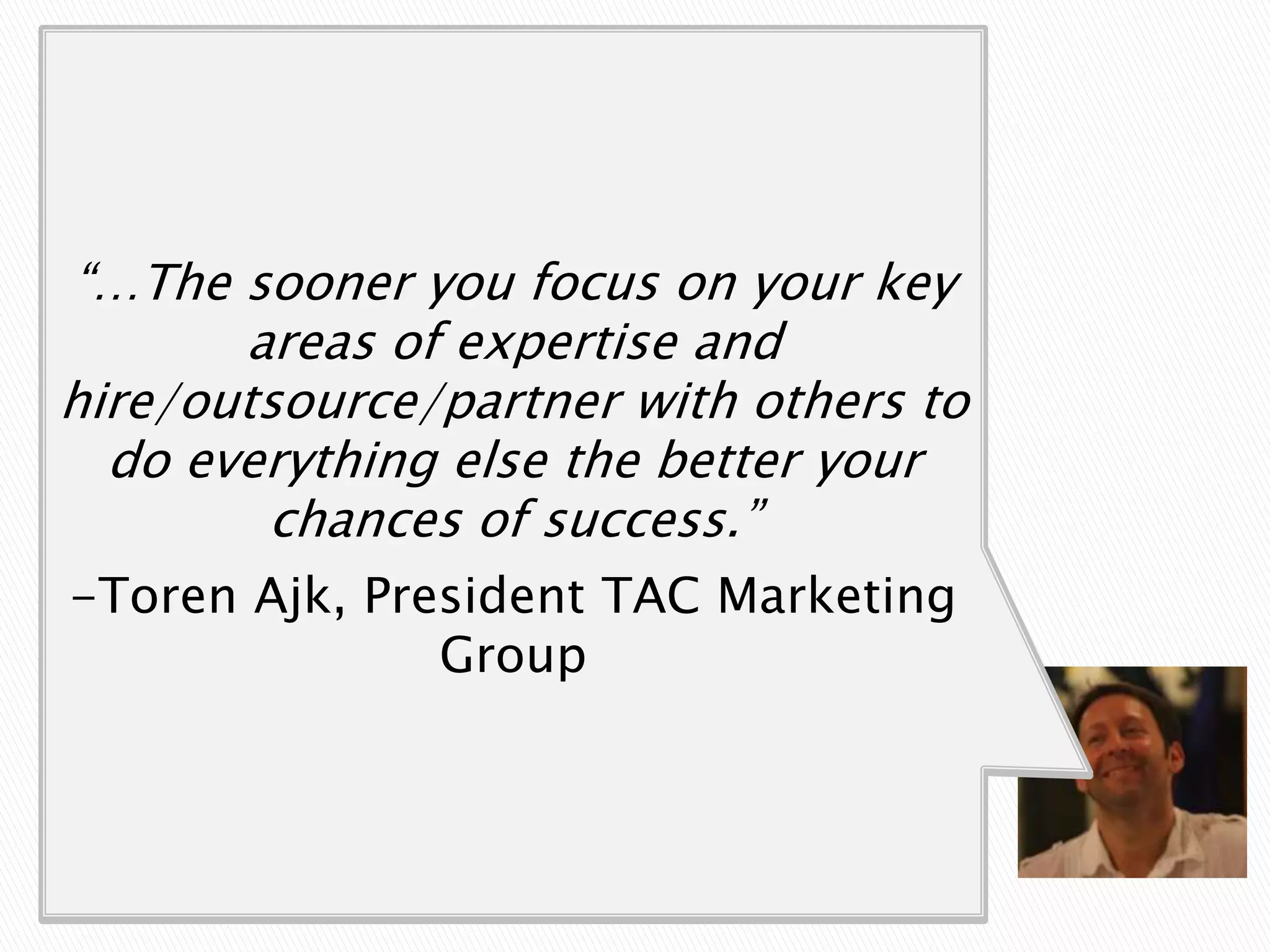 “…take the time to figure out the core
  activities that you, as a founder, are
 “…The sooner you focus on your key
    best at and -equally important -
          areas of expertise and
                enjoy doing.
hire/outsource/partner with others to
 There are many else the better your
   do everything activities, from client
  prospecting, account management,
           chances of success.”
billing, legal, biz dev, developing and
 -Toren Ajk, President TAC Marketing
       fulfilling the actual product
                    Group
     or service you are selling that
             need to be done…
 