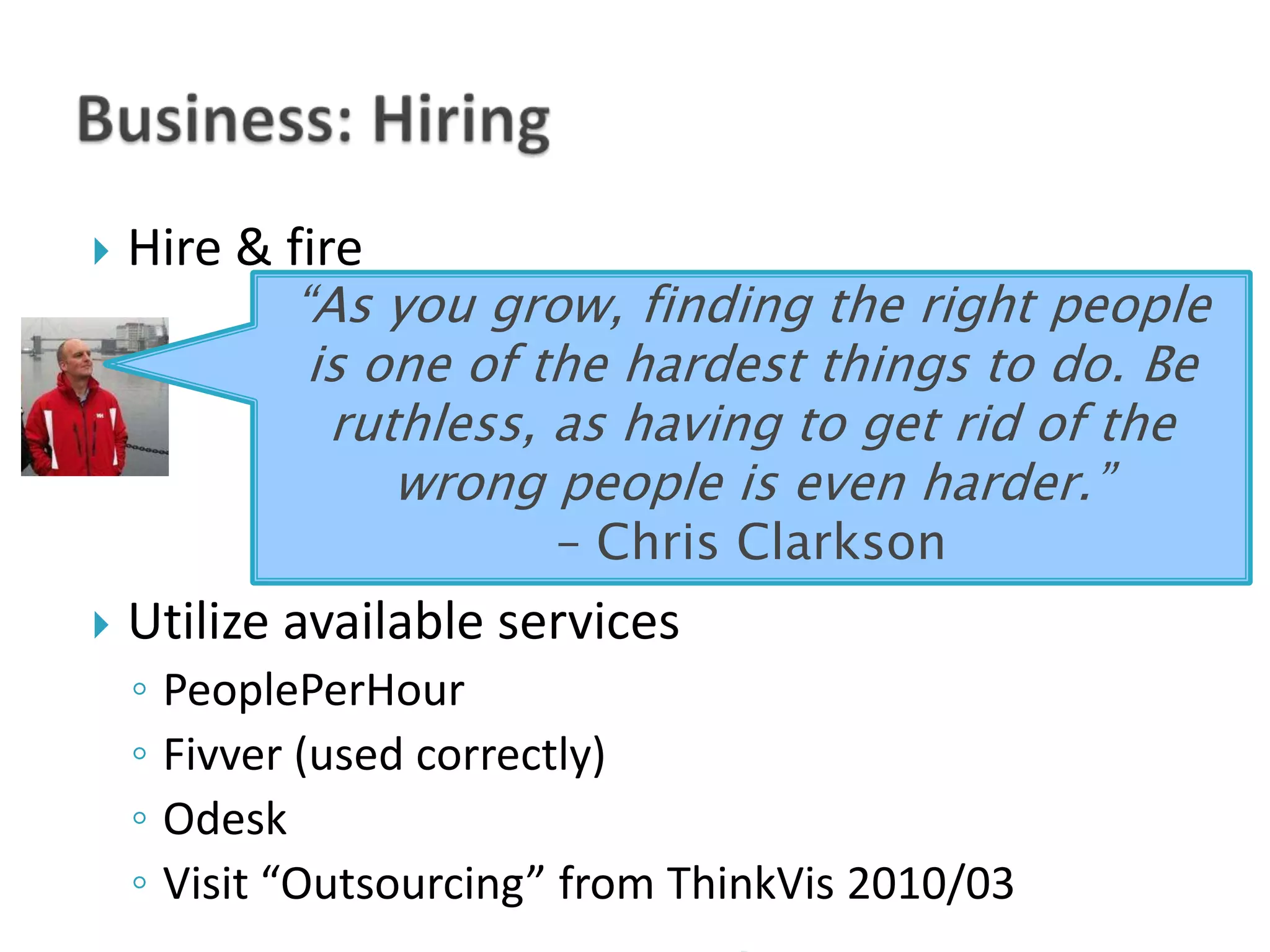    Hire & fire
           “As you grow, finding the right people
            is one of the hardest things to do. Be
             ruthless, as having to get rid of the
                wrong people is even harder.”
                        – Chris Clarkson
   Utilize available services
    ◦ PeoplePerHour
    ◦ Fivver (used correctly)
    ◦ Odesk
    ◦ Visit “Outsourcing” from ThinkVis 2010/03
 
