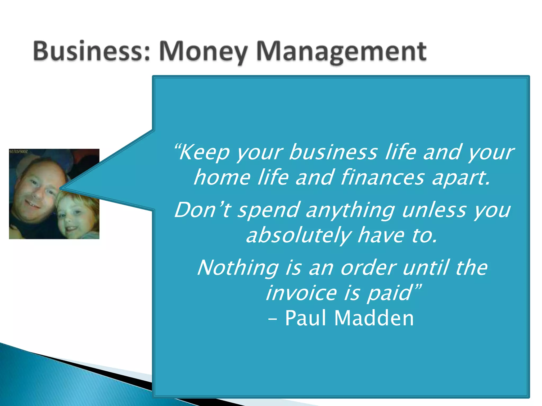 “Keep your business life and your
  home life and finances apart.
Don’t spend anything unless you
       absolutely have to.
  Nothing is an order until the
         invoice is paid”
         – Paul Madden
 