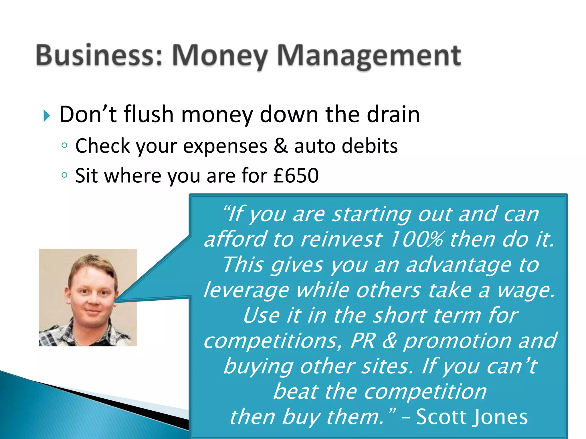    Don’t flush money down the drain
    ◦ Check your expenses & auto debits
    ◦ Sit where you are for £650
                    “If you are starting out and can
                  afford to reinvest 100% then do it.
                    This gives you an advantage to
                  leverage while others take a wage.
                       Use it in the short term for
                  competitions, PR & promotion and
                    buying other sites. If you can’t
                          beat the competition
                     then buy them.” – Scott@AlCarlton
                           Tweet Your Questions: Jones
 